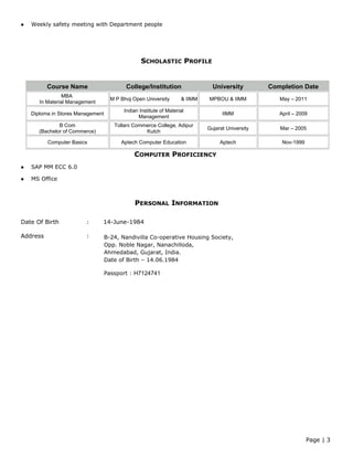  Weekly safety meeting with Department people
SCHOLASTIC PROFILE
COMPUTER PROFICIENCY
 SAP MM ECC 6.0
 MS Office
PERSONAL INFORMATION
Date Of Birth : 14-June-1984
Address :
Page | 3
Course Name College/Institution University Completion Date
MBA
In Material Management
M P Bhoj Open University & IIMM MPBOU & IIMM May – 2011
Diploma in Stores Management
Indian Institute of Material
Management
IIMM April – 2009
B Com
(Bachelor of Commerce)
Tollani Commerce College, Adipur
Kutch
Gujarat University Mar – 2005
Computer Basics Aptech Computer Education Aptech Nov-1999
B-24, Nandivilla Co-operative Housing Society,
Opp. Noble Nagar, Nanachilloda,
Ahmedabad, Gujarat, India.
Date of Birth – 14.06.1984
Passport : H7124741
 