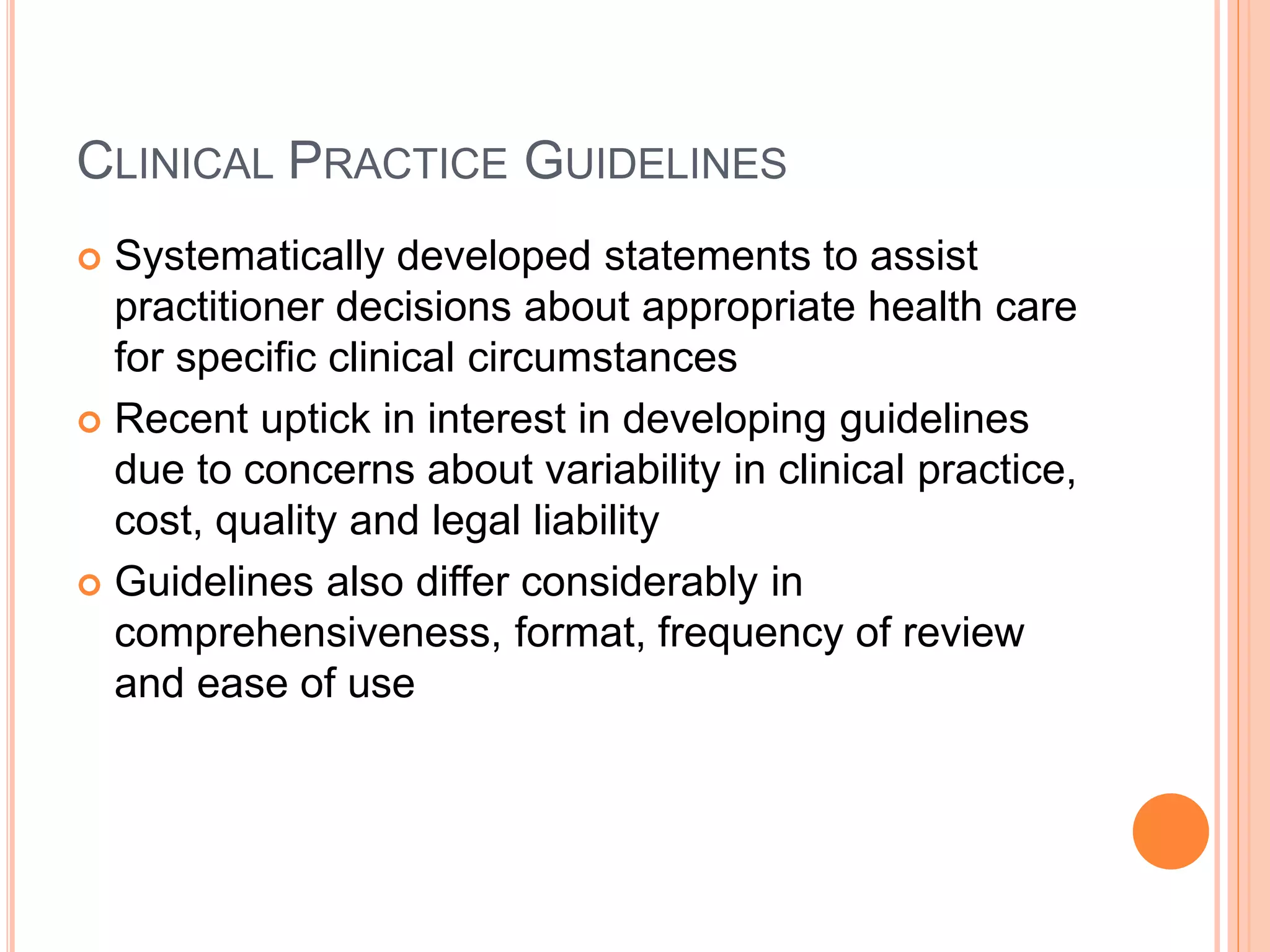 CLINICAL PRACTICE GUIDELINES
 Systematically developed statements to assist
practitioner decisions about appropriate health care
for specific clinical circumstances
 Recent uptick in interest in developing guidelines
due to concerns about variability in clinical practice,
cost, quality and legal liability
 Guidelines also differ considerably in
comprehensiveness, format, frequency of review
and ease of use
 