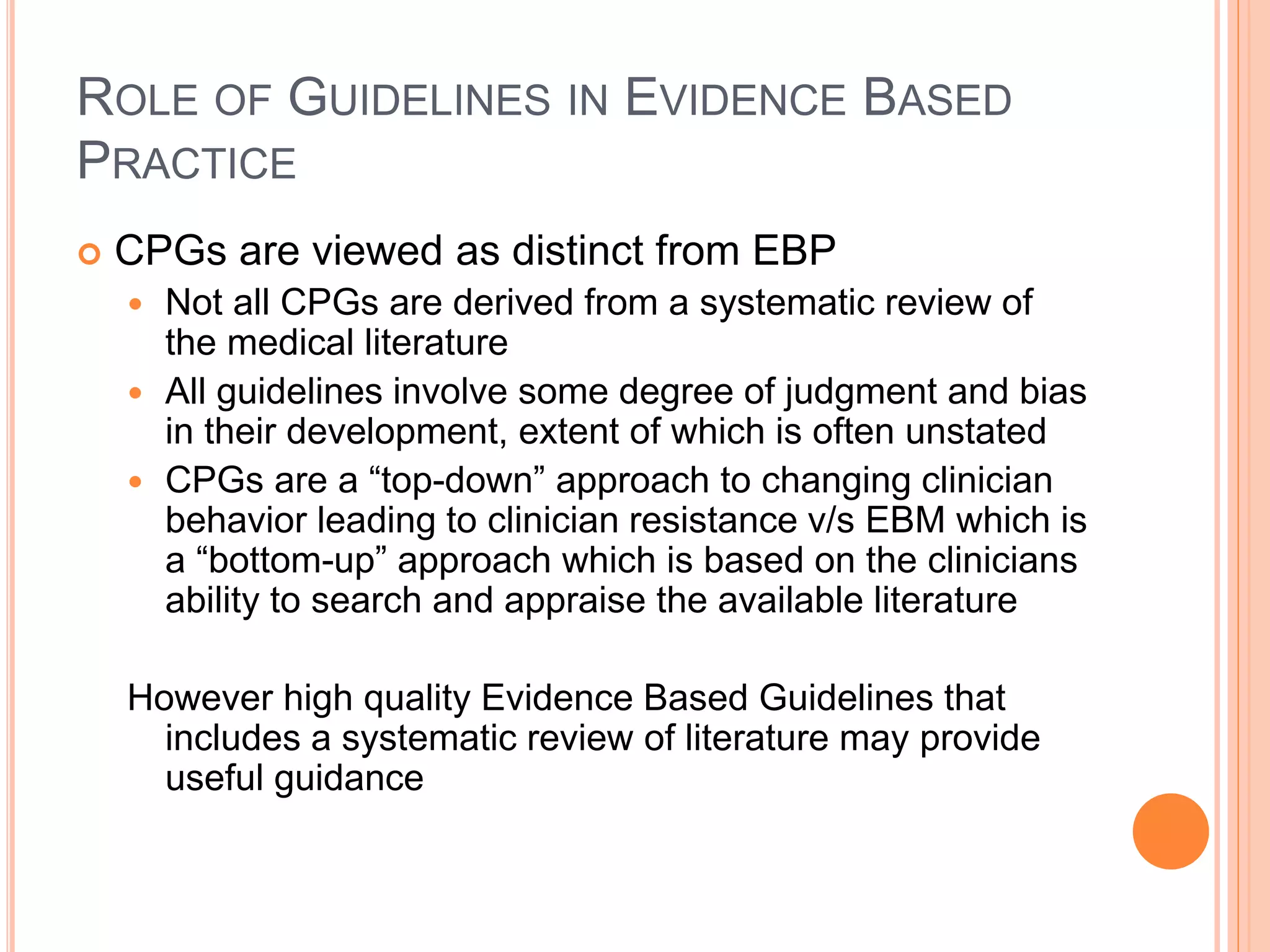 ROLE OF GUIDELINES IN EVIDENCE BASED
PRACTICE
 CPGs are viewed as distinct from EBP
 Not all CPGs are derived from a systematic review of
the medical literature
 All guidelines involve some degree of judgment and bias
in their development, extent of which is often unstated
 CPGs are a “top-down” approach to changing clinician
behavior leading to clinician resistance v/s EBM which is
a “bottom-up” approach which is based on the clinicians
ability to search and appraise the available literature
However high quality Evidence Based Guidelines that
includes a systematic review of literature may provide
useful guidance
 