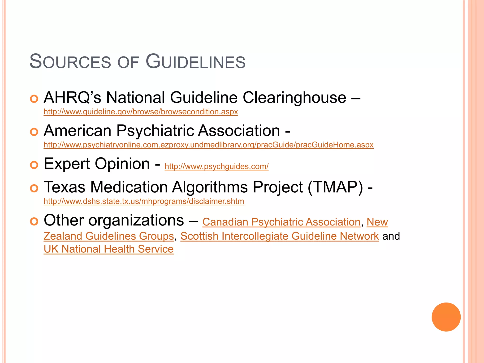 SOURCES OF GUIDELINES
 AHRQ’s National Guideline Clearinghouse –
http://www.guideline.gov/browse/browsecondition.aspx
 American Psychiatric Association -
http://www.psychiatryonline.com.ezproxy.undmedlibrary.org/pracGuide/pracGuideHome.aspx
 Expert Opinion - http://www.psychguides.com/
 Texas Medication Algorithms Project (TMAP) -
http://www.dshs.state.tx.us/mhprograms/disclaimer.shtm
 Other organizations – Canadian Psychiatric Association, New
Zealand Guidelines Groups, Scottish Intercollegiate Guideline Network and
UK National Health Service
 