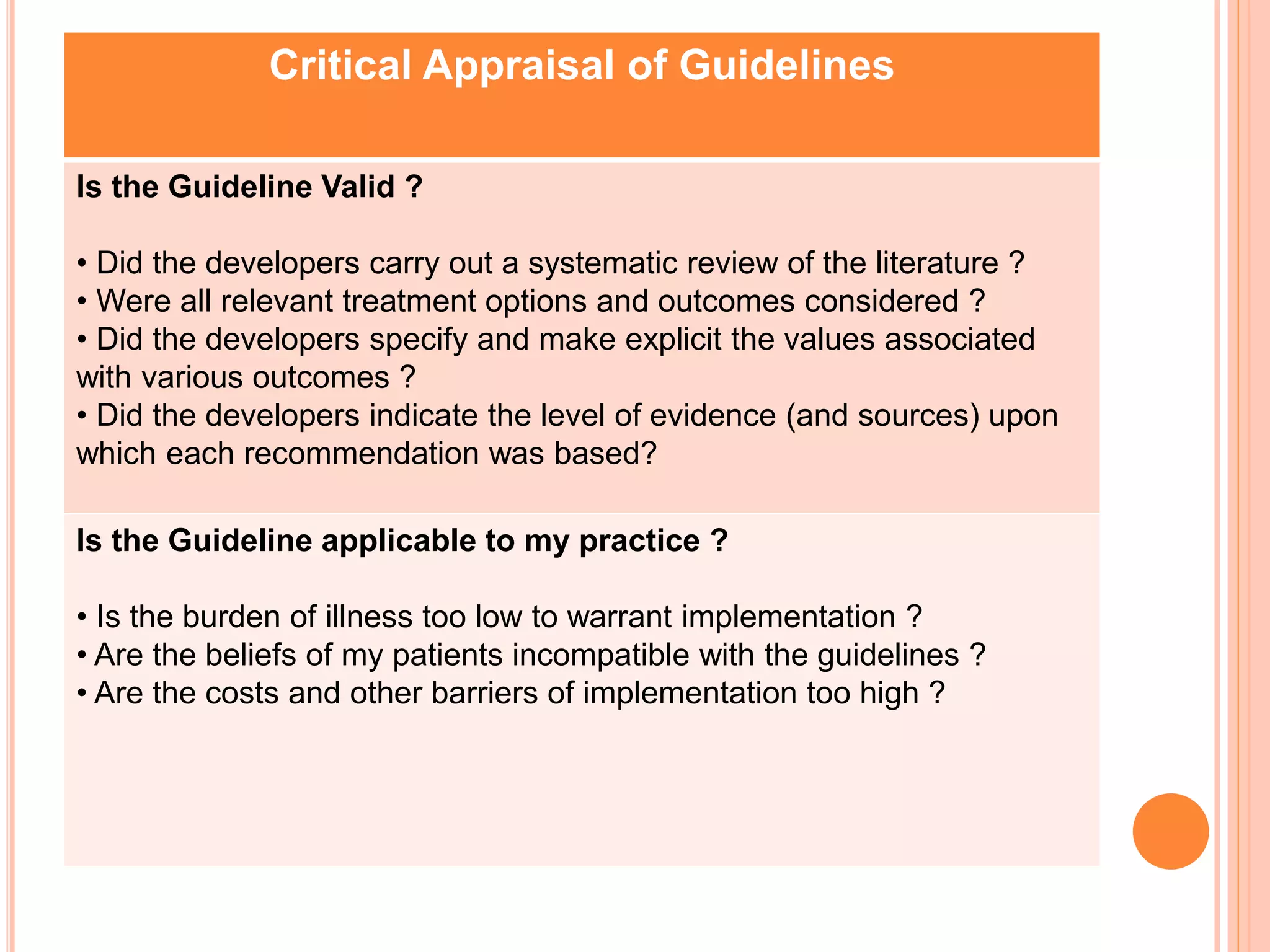 Critical Appraisal of Guidelines
Is the Guideline Valid ?
• Did the developers carry out a systematic review of the literature ?
• Were all relevant treatment options and outcomes considered ?
• Did the developers specify and make explicit the values associated
with various outcomes ?
• Did the developers indicate the level of evidence (and sources) upon
which each recommendation was based?
Is the Guideline applicable to my practice ?
• Is the burden of illness too low to warrant implementation ?
• Are the beliefs of my patients incompatible with the guidelines ?
• Are the costs and other barriers of implementation too high ?
 