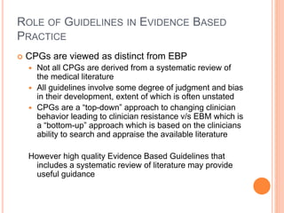 ROLE OF GUIDELINES IN EVIDENCE BASED
PRACTICE
 CPGs are viewed as distinct from EBP
 Not all CPGs are derived from a systematic review of
the medical literature
 All guidelines involve some degree of judgment and bias
in their development, extent of which is often unstated
 CPGs are a “top-down” approach to changing clinician
behavior leading to clinician resistance v/s EBM which is
a “bottom-up” approach which is based on the clinicians
ability to search and appraise the available literature
However high quality Evidence Based Guidelines that
includes a systematic review of literature may provide
useful guidance
 