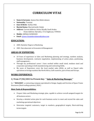 Page 1 of 4
CURRICULUM VITAE
• Name & Surname: Aymen Ben Abderrahmen
• Nationality: Tunisian
• Date Of Birth: 18/02/1982
• Marital Status: Married (with 3 kids)
• Address: Current Address: Azizia, Riyadh, Saudi Arabia
o Home Address: Djeradou, 1112 Zaghouan, TUNISIA
• Mobile: (00966) 569003203
• Email: aymen_benabderrahmen@yahoo.com
EDUCATION:
• 2005: Bachelor Degree in Marketing
• 2001: Baccalaureate in Economics & Management
AREAS OF EXPERTISE:
• 10 Years of experience in Sales and Marketing planning and strategy, markets analysis,
business development, contracts negotiation, implementing of action plans, positioning,
staff management…
• Through my professional career I have worked within small sized, medium sized and
corporates operating in both manufacturing and contracting fields.
• My years of Experience cover the local market sales (KSA), as well as Export sales
operations in foreign markets like North Africa, Gulf countries, part of Asia and Europe.
WORK EXPERIENCE:
1/ From 17/02/2013 to Present day: “ Sales & Marketing Manager ”
In : “ MOSANED”, a contracting company specialized in Design, Supply and Erection of Space Frame
Structures (Steel roofing systems) ( KSA )
Main Tasks & Responsibilities:
• Prepare Sales and Marketing strategic plan, capable to achieve overall assigned targets for
all business sectors
• Develop a detailed action plan for each business sector to meet and exceed the sales and
marketing operational objectives
• Determine targeted customers, target in numbers, geographical targets, Short-mid-long
terms targets
 