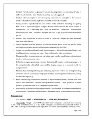 Page 2 of 4
• Conduct Market analysis on prices, trends, needs, competition, opportunities, threats,. in
order to determine the most effective marketing and sales approach
• Conduct internal analysis to reveal company weakness and strengths to fix whatever
needed actions to overcome any feebleness and to accentuate strengths
• Getting involved operationally in some critical stuffs related to Marketing like getting
MOSANED as approved supplier of Space Frame material within the major players in
Construction and Contracting field such us Ministries, Universities, Municipalities,
Consultants and main Contractors, to open the gates to get projects coming from these
parties.
• Conduct Sales prospection activities in order to extend the company portfolio and reach
new geographical areas
• Sustain rapport with key accounts by making periodic visits, exploring specific needs,
anticipating new opportunities and keeping their satisfaction level high
• Assign, coach and counseling the right human resources able to hit operational targets and
to add value to the company, and insure their total integrity in the organization.
• Manage conflicts between sales and marketing team members, and between departments
involved in the customer service.
• Define the company positioning : create a distinguishable market positioning compared to
the competition by setting high values and by shaping images to be associated with the
company name
• Maintain this market positioning by conducting a periodic review and by implementing
corrective actions (increasing of employees number, reviewing of contracts closes, adding
more marketing tools, )
• Make sure of a high collaboration between all departments to insure a smooth work flow,
and to serve and send a cohesive message to the customer : a high quality on all levels
(product quality, customer service, engineering, operations,…)
• Contributing in the overall company performance enhancement by fiving recommendations
in some issues related to other departments than sales, aiming to ameliorate their outcome.
Achievements:
-/ In numbers: 2013: 31.4 Million Riyals ; 2014: 40.9 Million Riyals
-/ In words: Simply I have led “ Mosaned Co” from being a new born small sized company
in 2012 with limited resources to be the leader among the space frame suppliers and erectors in
2015. This headship covers market share, reputation, and values associated to the company name
 