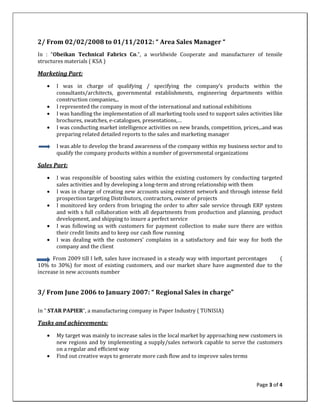 Page 3 of 4
2/ From 02/02/2008 to 01/11/2012: “ Area Sales Manager “
In : “Obeikan Technical Fabrics Co.”, a worldwide Cooperate and manufacturer of tensile
structures materials ( KSA )
Marketing Part:
• I was in charge of qualifying / specifying the company’s products within the
consultants/architects, governmental establishments, engineering departments within
construction companies,..
• I represented the company in most of the international and national exhibitions
• I was handling the implementation of all marketing tools used to support sales activities like
brochures, swatches, e-catalogues, presentations,…
• I was conducting market intelligence activities on new brands, competition, prices,..and was
preparing related detailed reports to the sales and marketing manager
I was able to develop the brand awareness of the company within my business sector and to
qualify the company products within a number of governmental organizations
Sales Part:
• I was responsible of boosting sales within the existing customers by conducting targeted
sales activities and by developing a long-term and strong relationship with them
• I was in charge of creating new accounts using existent network and through intense field
prospection targeting Distributors, contractors, owner of projects
• I monitored key orders from bringing the order to after sale service through ERP system
and with s full collaboration with all departments from production and planning, product
development, and shipping to insure a perfect service
• I was following us with customers for payment collection to make sure there are within
their credit limits and to keep our cash flow running
• I was dealing with the customers’ complains in a satisfactory and fair way for both the
company and the client
From 2009 till I left, sales have increased in a steady way with important percentages (
10% to 30%) for most of existing customers, and our market share have augmented due to the
increase in new accounts number
3/ From June 2006 to January 2007: “ Regional Sales in charge”
In “ STAR PAPIER”, a manufacturing company in Paper Industry ( TUNISIA)
Tasks and achievements:
• My target was mainly to increase sales in the local market by approaching new customers in
new regions and by implementing a supply/sales network capable to serve the customers
on a regular and efficient way
• Find out creative ways to generate more cash flow and to improve sales terms
 