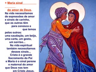 +  Maria sinal  do amor de Deus . Na vida necessitamos  de expressões de amor  e sinais de carinho,  que os outros têm  para conosco e  que temos pelos outros:  uma saudação, um beijo, uma carta, um gesto,  um sorriso...  Na vida espiritual também necessitamos desses sinais... Cristo é o grande Sacramento do Pai  e Maria é o sinal perene  e maternal do amor  que Deus nos tem  em Cristo Jesus. 