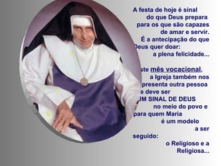 A festa de hoje é sinal  do que Deus prepara  para os que são capazes de amar e servir. É a antecipação do que Deus quer doar:  a plena felicidade... Neste  mês vocacional ,  a Igreja também nos apresenta outra pessoa  que deve ser  UM SINAL DE DEUS  no meio do povo e  para quem Maria  é um modelo  a ser seguido:  o Religioso e a Religiosa... 