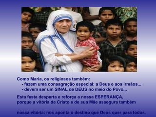 Como Maria, os religiosos também: - fazem uma consagração especial: a Deus e aos irmãos... - devem ser um SINAL de DEUS no meio do Povo... Esta festa desperta e reforça a nossa ESPERANÇA,  porque a vitória de Cristo e de sua Mãe assegura também  nossa vitória: nos aponta o destino que Deus quer para todos. 