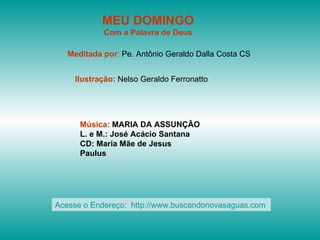 MEU DOMINGO Com a Palavra de Deus Meditada por :  Pe. Antônio Geraldo Dalla Costa CS Ilustração:  Nelso Geraldo Ferronatto Música:  MARIA DA ASSUNÇÃO L. e M.: José Acácio Santana CD: Maria Mãe de Jesus Paulus Acesse o Endereço:  http://www.buscandonovasaguas.com  