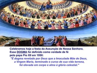 Celebramos hoje a festa da Assunção de Nossa Senhora.  Esse  DOGMA  foi definido como verdade de fé  pelo papa Pio XII em 1950: "É dogma revelado por Deus que a Imaculada Mãe de Deus,  a Virgem Maria, terminado o curso de sua vida terrena, foi elevada em corpo e alma à glória celestial." 