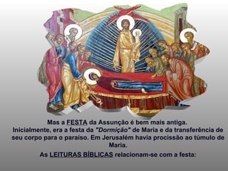 Mas a  FESTA  da Assunção é bem mais antiga.  Inicialmente, era a festa da  "Dormição"  de Maria e da transferência de seu corpo para o paraíso. Em Jerusalém havia procissão ao túmulo de Maria. As  LEITURAS BÍBLICAS  relacionam-se com a festa: 