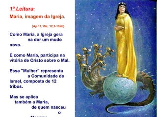 1ª Leitura :   Maria, imagem da Igreja .  (Ap 11,19a; 12,1-10ab) Como Maria, a Igreja gera  na dor um mudo novo.  E como Maria, participa na vitória de Cristo sobre o Mal. Essa "Mulher" representa  a Comunidade de Israel, composta de 12 tribos.  Mas se aplica  também a Maria,  de quem nasceu  o Messias. 