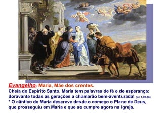 Evangelho :   Maria, Mãe dos crentes .  Cheia do Espírito Santo, Maria tem palavras de fé e de esperança:  doravante todas as gerações a chamarão bem-aventurada!  (Lc 1,39-56) * O cântico de Maria descreve desde o começo o Plano de Deus,  que prosseguiu em Maria e que se cumpre agora na Igreja. 