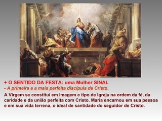 +   O SENTIDO DA FESTA :  uma Mulher SINAL -  A primeira e a mais perfeita discípula de Cristo . A Virgem se constitui em imagem e tipo de Igreja na ordem da fé, da caridade e da união perfeita com Cristo. Maria encarnou em sua pessoa e em sua vida terrena, o ideal de santidade do seguidor de Cristo.  