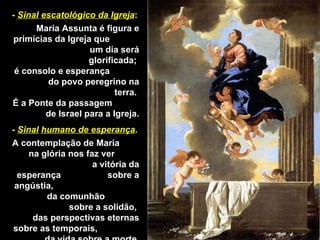 -  Sinal   escatológico da Igreja : Maria Assunta é figura e primícias da Igreja que  um dia será glorificada;  é consolo e esperança  do povo peregrino na terra.  É a Ponte da passagem  de Israel para a Igreja. -  Sinal   humano de esperança . A contemplação de Maria  na glória nos faz ver  a vitória da esperança  sobre a angústia,  da comunhão  sobre a solidão,  das perspectivas eternas sobre as temporais,  da vida sobre a morte. 