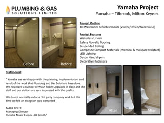 Before Before
AfterAfter
Yamaha Project
Yamaha – Tilbrook, Milton Keynes
Project Outline
10 Washroom Refurbishments (Visitor/Office/Warehouse)
Project Features
Waterless Urinals
Safety Non-slip flooring
Suspended Ceiling
Composite Compact Materials (chemical & moisture resistant)
LED Lighting
Dyson Hand dryers
Decorative Radiators
Testimonial
" Yamaha are very happy with the planning, implementation and
result of the work that Plumbing and Gas Solutions have done.
We now have a number of Wash Room Upgrades in place and the
staff and our visitors are very impressed with the quality.
We do not normally endorse 3rd party company work but this
time we felt an exception was warranted
MARK ROLFE
Managing Director
Yamaha Music Europe -UK Gmbh"
 