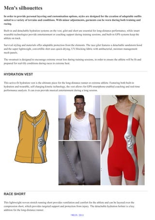 Men's silhouettes
In order to provide personal layering and customisation options, styles are designed for the creation of adaptable outfits
suited to a variety of terrains and conditions. With minor adjustments, garments can be worn during both training and
racing.
Built-in and detachable hydration systems on the vest, gilet and short are essential for long-distance performance, while smart
wearable technologies provide entertainment or coaching support during training sessions, and built-in GPS systems keep the
athlete on track.
Survival styling and materials offer adaptable protection from the elements. The race gilet features a detachable sandstorm hood
and the super lightweight, convertible shirt uses quick-drying, UV-blocking fabric with antibacterial, moisture management
mesh panels.
The sweatsuit is designed to encourage extreme sweat loss during training sessions, in order to ensure the athlete will be fit and
prepared for real-life conditions during races in extreme heat.
HYDRATION VEST
This active-fit hydration vest is the ultimate piece for the long-distance runner or extreme athlete. Featuring both built-in
hydration and wearable, self charging kinetic technology, the vest allows for GPS smartphone-enabled coaching and real-time
performance analysis. It can even provide musical entertainment during a long session.
RACE SHORT
This lightweight woven stretch running short provides ventilation and comfort for the athlete and can be layered over the
compression short, which provides targeted support and protection from injury. The detachable hydration holster is a key
addition for the long-distance runner.
©WGSN 2011
 