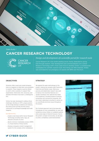 CANCER RESEARCH TECHNOLOGY
Design and development of a scientific portal for research tools
STRATEGY
We applied the agile methodology to the
project, meaning we worked under fixed price,
fixed time and flexible scope. Meticulous
persona and stakeholder research was used
to devise a list of priority features (or a
‘product backlog’) that captured the needs
of all audiences, including research scientists,
universities and commercial companies. We
also hired a dedicated consultant to advise us
on scientifically technical issues throughout
the project.
Our frontend approach had to be especially
considerate of cross-compatibility, as users will
sometimes access Ximbio on outdated systems
and a wide range of Internet browsers. Due to
the portal’s complex functionality, we decided
to write a completely customised backend.
OBJECTIVES
Scientists often invent and create biological
tools (or reagents) to help them solve problems
in research. These reagents could be shared
or sold to other scientists, to support their
experiments. Historically, time, resources, and
detailed information have been a challenge for
this.
Ximbio has been developed to address these
challenges. Building on CRT’s unique position
as the bridge between academia and industry,
the online portal will help the life science
community to exchange knowledge and trade
reagents.
Our objectives were:
__ Create a new brand within Cancer Research
Technology including name, logo, art
direction and tone of voice.
__ Build a minimum marketable product (MMP)
in a fixed timeline of three months.
__ Develop a bespoke content management
system for the complex online marketplace.
Cancer Research UK is the world’s leading cancer charity, dedicated to saving
lives through research. Their development and commercialisation arm, Cancer
Research Technology (CRT) chose Cyber-Duck to develop Ximbio: a crowdsourced
marketplace for scientific research tools. Now listing over 900 materials, Ximbio
was nominated for two prestigious UX awards with BIMA and The Drum.
Case study /
 
