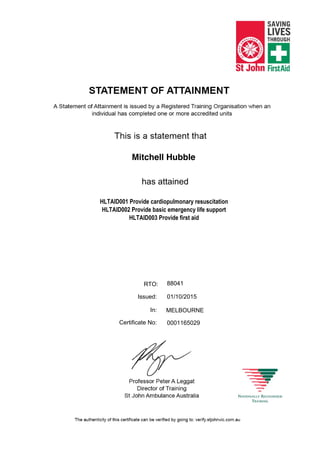 Mitchell Hubble
HLTAID001 Provide cardiopulmonary resuscitation
HLTAID002 Provide basic emergency life support
HLTAID003 Provide first aid
0001165029
MELBOURNE
01/10/2015
has attained
88041RTO:
Issued:
In:
Certificate No:
 