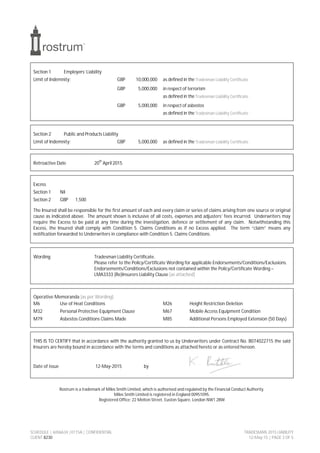 SCHEDULE | 6006634 |0115A | CONFIDENTIAL TRADESMAN 2015 LIABILITY
CLIENT 8230 12-May-15 | PAGE 3 OF 5
Section 1 Employers’ Liability
Limit of Indemnity: GBP 10,000,000 as defined in the Tradesman Liability Certificate
GBP 5,000,000 in respect of terrorism
as defined in the Tradesman Liability Certificate
GBP 5,000,000 in respect of asbestos
as defined in the Tradesman Liability Certificate
Section 2 Public and Products Liability
Limit of Indemnity: GBP 5,000,000 as defined in the Tradesman Liability Certificate
Retroactive Date 20
th
April 2015
Excess
Section 1 Nil
Section 2 GBP 1,500
The Insured shall be responsible for the first amount of each and every claim or series of claims arising from one source or original
cause as indicated above. The amount shown is inclusive of all costs, expenses and adjusters’ fees incurred. Underwriters may
require the Excess to be paid at any time during the investigation, defence or settlement of any claim. Notwithstanding this
Excess, the Insured shall comply with Condition 5. Claims Conditions as if no Excess applied. The term “claim” means any
notification forwarded to Underwriters in compliance with Condition 5. Claims Conditions.
Wording Tradesman Liability Certificate.
Please refer to the Policy/Certificate Wording for applicable Endorsements/Conditions/Exclusions.
Endorsements/Conditions/Exclusions not contained within the Policy/Certificate Wording –
LMA3333 (Re)Insurers Liability Clause [as attached]
Operative Memoranda [as per Wording]
M6 Use of Heat Conditions M26 Height Restriction Deletion
M32 Personal Protective Equipment Clause M67 Mobile Access Equipment Condition
M79 Asbestos Conditions Claims Made M85 Additional Persons Employed Extension (50 Days)
THIS IS TO CERTIFY that in accordance with the authority granted to us by Underwriters under Contract No. B074022715 the said
Insurers are hereby bound in accordance with the terms and conditions as attached hereto or as entered hereon.
Date of issue 12-May-2015 by
Rostrum is a trademark of Miles Smith Limited, which is authorised and regulated by the Financial Conduct Authority.
Miles Smith Limited is registered in England 00951095.
Registered Office: 22 Melton Street, Euston Square, London NW1 2BW
 