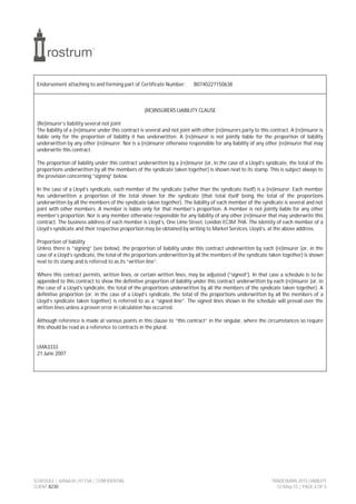 SCHEDULE | 6006634 |0115A | CONFIDENTIAL TRADESMAN 2015 LIABILITY
CLIENT 8230 12-May-15 | PAGE 4 OF 5
Endorsement attaching to and forming part of Certificate Number: B0740227150638
(RE)INSURERS LIABILITY CLAUSE
(Re)insurer’s liability several not joint
The liability of a (re)insurer under this contract is several and not joint with other (re)insurers party to this contract. A (re)insurer is
liable only for the proportion of liability it has underwritten. A (re)insurer is not jointly liable for the proportion of liability
underwritten by any other (re)insurer. Nor is a (re)insurer otherwise responsible for any liability of any other (re)insurer that may
underwrite this contract.
The proportion of liability under this contract underwritten by a (re)insurer (or, in the case of a Lloyd’s syndicate, the total of the
proportions underwritten by all the members of the syndicate taken together) is shown next to its stamp. This is subject always to
the provision concerning “signing” below.
In the case of a Lloyd’s syndicate, each member of the syndicate (rather than the syndicate itself) is a (re)insurer. Each member
has underwritten a proportion of the total shown for the syndicate (that total itself being the total of the proportions
underwritten by all the members of the syndicate taken together). The liability of each member of the syndicate is several and not
joint with other members. A member is liable only for that member’s proportion. A member is not jointly liable for any other
member’s proportion. Nor is any member otherwise responsible for any liability of any other (re)insurer that may underwrite this
contract. The business address of each member is Lloyd’s, One Lime Street, London EC3M 7HA. The identity of each member of a
Lloyd’s syndicate and their respective proportion may be obtained by writing to Market Services, Lloyd’s, at the above address.
Proportion of liability
Unless there is “signing” (see below), the proportion of liability under this contract underwritten by each (re)insurer (or, in the
case of a Lloyd’s syndicate, the total of the proportions underwritten by all the members of the syndicate taken together) is shown
next to its stamp and is referred to as its “written line”.
Where this contract permits, written lines, or certain written lines, may be adjusted (“signed”). In that case a schedule is to be
appended to this contract to show the definitive proportion of liability under this contract underwritten by each (re)insurer (or, in
the case of a Lloyd’s syndicate, the total of the proportions underwritten by all the members of the syndicate taken together). A
definitive proportion (or, in the case of a Lloyd’s syndicate, the total of the proportions underwritten by all the members of a
Lloyd’s syndicate taken together) is referred to as a “signed line”. The signed lines shown in the schedule will prevail over the
written lines unless a proven error in calculation has occurred.
Although reference is made at various points in this clause to “this contract” in the singular, where the circumstances so require
this should be read as a reference to contracts in the plural.
LMA3333
21 June 2007
 