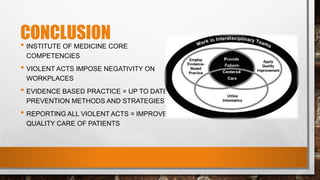 CONCLUSION
• INSTITUTE OF MEDICINE CORE
COMPETENCIES
• VIOLENT ACTS IMPOSE NEGATIVITY ON
WORKPLACES
• EVIDENCE BASED PRACTICE = UP TO DATE
PREVENTION METHODS AND STRATEGIES
• REPORTING ALL VIOLENT ACTS = IMPROVE
QUALITY CARE OF PATIENTS
 