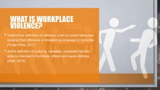 WHAT IS WORKPLACE
VIOLENCE?
• Yoder-Wise definition of violence: overt or covert behaviors
ranging from offensive or threatening language to homicide
(Yoder-Wise, 2011)
• ANA’s definition of bullying: repeated, unwanted harmful
actions intended to humiliate, offend and cause distress
(ANA, 2016)
 