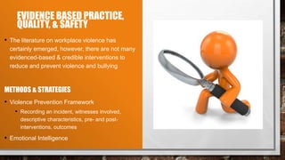 EVIDENCE BASED PRACTICE,
QUALITY, & SAFETY
• The literature on workplace violence has
certainly emerged, however, there are not many
evidenced-based & credible interventions to
reduce and prevent violence and bullying
METHODS & STRATEGIES
• Violence Prevention Framework
• Recording an incident, witnesses involved,
descriptive characteristics, pre- and post-
interventions, outcomes
• Emotional Intelligence
 