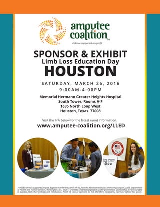 SPONSOR & EXHIBIT
Limb Loss Education Day
HOUSTON
S A T U R D A Y , M A R C H 2 6 , 2 0 1 6
9 : 0 0 A M - 4 : 0 0 P M
Memorial Hermann Greater Heights Hospital
South Tower, Rooms A-F
1635 North Loop West
Houston, Texas 77008
Visit the link below for the latest event information.
www.amputee-coalition.org/LLED
TheLLEDseriesissupported,inpart,bygrantnumber90LL0001-01-00,fromtheAdministrationforCommunityLiving(ACL),U.S.Department
of Health and Human Services, Washington, D.C. 20201. Grantees undertaking projects under government sponsorship are encouraged
to express freely their findings and conclusions. Points of view or opinions do not, therefore, necessarily represent official ACL policy.
A donor-supported nonprofit
 