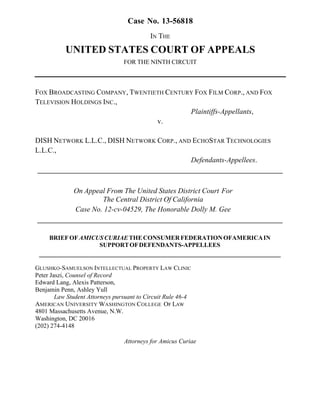 !
Case No. 13-56818
IN THE
UNITED STATES COURT OF APPEALS
FOR THE NINTH CIRCUIT
FOX BROADCASTING COMPANY, TWENTIETH CENTURY FOX FILM CORP., AND FOX
TELEVISION HOLDINGS INC.,
Plaintiffs-Appellants,
v.
DISH NETWORK L.L.C., DISH NETWORK CORP., AND ECHOSTAR TECHNOLOGIES
L.L.C.,
Defendants-Appellees.
___________________________________________________________________
On Appeal From The United States District Court For
The Central District Of California
Case No. 12-cv-04529, The Honorable Dolly M. Gee
___________________________________________________________________!
!
BRIEFOFAMICUSCURIAETHECONSUMERFEDERATIONOFAMERICAIN
SUPPORTOFDEFENDANTS-APPELLEES
_____________________________________________________________________________
GLUSHKO-SAMUELSON INTELLECTUAL PROPERTY LAW CLINIC
Peter Jaszi, Counsel of Record
Edward Lang, Alexis Patterson,
Benjamin Penn, Ashley Yull
Law Student Attorneys pursuant to Circuit Rule 46-4
AMERICAN UNIVERSITY WASHINGTON COLLEGE OF LAW
4801 Massachusetts Avenue, N.W.
Washington, DC 20016
(202) 274-4148
Attorneys for Amicus Curiae
 