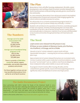 The Plan
The Numbers
Average cost of an adult
incarcerated in NC:
$75.54 /day
$2,298 /month
$27,572 /year
Average cost of transitional living
programs in US:
$43.33 /day
$1,300 /month
$15,600 /year
There is currently a $300 billion
market for natural, organic,
sustainable, and socially responsible
products and services
Put these together and you can see
how beneficial Benevolence Farm
will be for all of North Carolina!
The Need
2,698 women were released from NC prisons in 2014
Of those: 50 were residents of Alamance County, 48 of Durham,
116 of Guilford, 7 of Orange, and 162 of Wake
Upwards of 40% of women released in a given month will have
‘questionable home plans’ – meaning they do not have a definite, stable
place to go.
Approximately 60% of women released from prison are re-arrested; nearly
1/3 return to prison within 3 years mostly due to technical violations, caused
by unmet “survival needs” such as: unable to meet financial obligations,
lower employment skills, and/or inability to secure safe housing.
No program in North Carolina offers housing, life-skills, and the
comprehensive, gender-specific, trauma-informed programing proven to
significantly reduce the likelihood of women returning to prison.
The Audio Documentary Project
Since partnering with UNC's Center for Study of the American South in 2012,
Benevolence Farm has been collecting and sharing the stories of women who have
served time in the NC prison system. We continue to gather, share, and — most
importantly — to learn from and apply what we are hearing from these inspiring
women who offer their experiences as a way to help and advocate for others.
Listen to the stories online here: http://benevolencefarm.org/their-stories/
Benevolence Farm will offer housing, employment, life skills, career
development, and nutritious food to women recently released from
North Carolina prisons while providing naturally grown, local food to
the community.
As a farm enterprise, Benevolence Farm will ground women in the healthful
and healing power of nature and community while bringing together the
critical resources and skills necessary for success.
We will provide a 6 to 24 month transitional living program based on a
working farm for up to 4 women initially and, eventually, 12 women.
Residents will contribute to the operations of the farm, essentially paying part
of their own expenses. Activities include growing their own food, labor
contribution to the farm, sale of harvests at local farmers markets, grocers,
and eventually sales to restaurants. A portion of our harvests will be provided
to low-income communities through partnerships with food banks and
churches.
Land Blessing 1/12/14
 