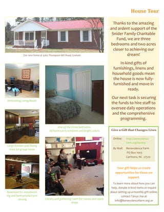 Thanks to the amazing
and ardent support of the
Snider Family Charitable
Fund, we are three
bedrooms and two acres
closer to achieving our
dream!
In-kind gifts of
furnishings, linens and
household goods mean
the house is now fully-
furnished and move-in
ready.
Our next task is securing
the funds to hire staff to
oversee daily operations
and the comprehensive
programming.
Our new home at 4265 Thompson Mill Road, Graham
Give a Gift that Changes Lives
Your gift helps us create
opportunities for those we
support.
To learn more about how you can
help, donate in-kind items or inquire
about setting up a monthly gift online,
contact Tanya Jisa at
Info@benevolencefarm.org or
Online: http:// benevolence-
farm.org/donate/
By Mail: Benevolence Farm
PO Box 1003
Carrboro, NC 27510
Large Kitchen and Dining
Area for group meals
Welcoming Living Room
Basement for woodwork-
ing and farm product pro-
cessing
One of the three bedrooms
All have sunny windows and bright colors
Library and gathering room for classes and work-
shops
House Tour
 