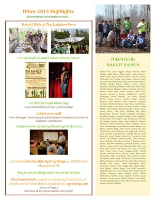 Abbey Piner, Abby Huggins, Abigail Howard, Adam
Brooks, Alicia Rivero, Alison Gunn, Alison Ryncarz,
Allen Wood, Alyssa Ulrich, Amanda Skiscim, Amber
Hathaway, Amy Farlow, Ana Mckee, Andrea Ginder,
Anna Pauline Strick, Anne Lachot, Annie Huth, Anthony
McNeil, Ashley Brown, Ashley Turner, Audrey
Edmisten, Becca Feig, Belinda Smith, Beth Owen, Beth
Schultz, Betsey Elbogen, Brittany Sandefur, Bronwyn
Fadem, Bryan Black, Brynn Jackson, Caitlin Cary,
Carolyn Ikenberry, Carolyn McEachern, Carolyn
Sarachaga, Carson Wooten, Cary Jones, Carynne
McIver, Casey Horvitz, Charles Parker, Chelsea
Flowers, Ches Stewart, Chloe Johnson, Christene
Tashjian, Christine Stewart, Ciara Healy, Coco Wilder,
Connie Cowell, Corly Jones, Courtney Pernell, Crystal
McNeil, Dani Black, Danielle Spratley, Daryn Lane,
David Garzon, Deb Davis, Delphine Bull, Dylan
Muckerman, Eleanor Farlow, Elisabeth Montague,
Elizabeth Simpson, Elizabeth Tedesco, Elke Ruggaber,
Emily Griffie, Eric Knight, Erika Brandt, Erin Kimrey,
Erin Magee, Genise Fowler, Gwen Dilworth, Hakeem
Shabazz, Hannah Damman, Hayes SImpson, Henry
Darr, Jackie Boyden, Jade Whitfield, Janice Messer, Jen
Myers, Jennifer Baker, Jesse Sorrell, Jessica Fei, John
Huysentruyt, Josie Hartman, Julia Grigg, Julie Gilstrap,
Julie Leemkuil, Julie Moroney, Kadejah Murray, Karel
Leemkuil, Karen Cooper, Karen Kay Thompson, Karla
Smith, Kat Bawden, Kathryn Smith, Katie Williams,
Kevin Chandler, Kim Mirus, Kristen R. Mielhe, Kristin
Emery, Kyle Ann Sebastian, LaShauna Austria, Lauren
Fulcher, Lauren Hart, Leah Edwards, Leah Parks, Lee
Daly, Lena Connor, Lisa Parker, Lisa Taylor, Liz Clore,
Lynn Heisel, Lynne Pierce, Maggie Smith, Mandy
Graves, Marlene Azcuy, Martha Smith, Mary Beth
Hernandez, Mary Leonhardi, Mary-Kathryn Smith,
Matthew Fuester, Meg VanDeusen, Melissa Hofman,
Michael Strawser, Michael Wilson, Mike Perry, Monyia
Presley, Nan Clarke, Nancy Wisniewski, Peter
Ansbacher, Rachel Taylor, Reggie Sills, Robert Bailey,
Russ Ballard, Sabrina Boyer, Sam Elniff, Samantha
Wagstaff, Sara Gray, Sara Holmes, Sarah Brewer, Sarah
Woody, Shannon Jones, Shelley Smith, Sophie
Kelmenson, Stephen Jenks, Stephen Treimel, Susan
Barboza, Tamara Norris, Tamara Sheldon, Tara Hewitt,
Tomiko Hackett, Valerie Tillery, Sharon Massey, Wendy
Huegli, William P. Meade
VOLUNTEERS
MADE IT HAPPEN
He(art) Walk at The Sculpture Farm
2nd Annual Second Chance Dine & Dance
1st Official Farm Work Day
Now held monthly on every 3rd Saturday!
Added new staff
Farm Manager, Fundraising & Administrative Assistant, Volunteer &
Outreach Coordinator
2 Community Listening Meetings in Graham
Co-hosted Sustainable Ag Drag Bingo w/ SEEDS and
Abundance NC
Began conducting volunteer orientations
Clay Carmichael created an amazing illustration of
Benevolence Farm that is available as a greeting card
See on it Page 4
Purchase at any Benevolence Farm event!
Other 2014 Highlights
Benevolence Farm begins to bud...
 