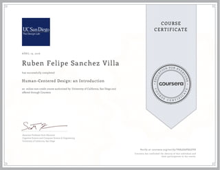 EDUCA
T
ION FOR EVE
R
YONE
CO
U
R
S
E
C E R T I F
I
C
A
TE
COURSE
CERTIFICATE
APRIL 19, 2016
Ruben Felipe Sanchez Villa
Human-Centered Design: an Introduction
an online non-credit course authorized by University of California, San Diego and
offered through Coursera
has successfully completed
Associate Professor Scott Klemmer
Cognitive Science and Computer Science & Engineering
University of California, San Diego
Verify at coursera.org/verify/YK83EAPXAZVX
Coursera has confirmed the identity of this individual and
their participation in the course.
 