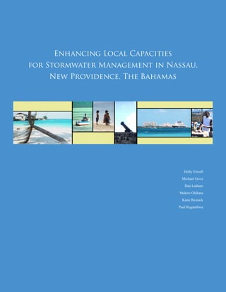 Holly Elwell
Michael Gove
Dan Latham
Makito Ohikata
Katie Resnick
Paul Rugambwa
Enhancing Local Capacities
for Stormwater Management in Nassau,
New Providence, The Bahamas
NOTE: This initial Report is part of an
ongoing study of stormwater runoff in Nassau,
The Bahamas, and its conclusions are necessarily
preliminary and subject to refinement and
revision based on further water quality testing
and analysis.
 