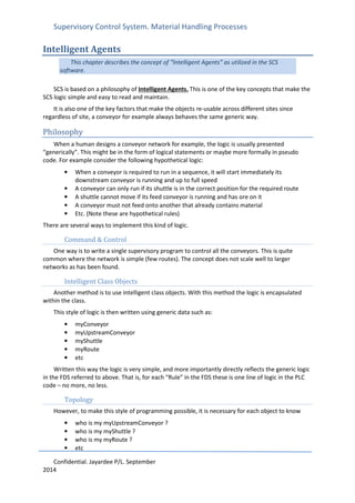 Supervisory Control System. Material Handling Processes
Confidential. Jayardee P/L. September
2014
Intelligent Agents
This chapter describes the concept of “Intelligent Agents” as utilized in the SCS
software.
SCS is based on a philosophy of Intelligent Agents. This is one of the key concepts that make the
SCS logic simple and easy to read and maintain.
It is also one of the key factors that make the objects re-usable across different sites since
regardless of site, a conveyor for example always behaves the same generic way.
Philosophy
When a human designs a conveyor network for example, the logic is usually presented
“generically”. This might be in the form of logical statements or maybe more formally in pseudo
code. For example consider the following hypothetical logic:
• When a conveyor is required to run in a sequence, it will start immediately its
downstream conveyor is running and up to full speed
• A conveyor can only run if its shuttle is in the correct position for the required route
• A shuttle cannot move if its feed conveyor is running and has ore on it
• A conveyor must not feed onto another that already contains material
• Etc. (Note these are hypothetical rules)
There are several ways to implement this kind of logic.
Command & Control
One way is to write a single supervisory program to control all the conveyors. This is quite
common where the network is simple (few routes). The concept does not scale well to larger
networks as has been found.
Intelligent Class Objects
Another method is to use intelligent class objects. With this method the logic is encapsulated
within the class.
This style of logic is then written using generic data such as:
• myConveyor
• myUpstreamConveyor
• myShuttle
• myRoute
• etc
Written this way the logic is very simple, and more importantly directly reflects the generic logic
in the FDS referred to above. That is, for each “Rule” in the FDS these is one line of logic in the PLC
code – no more, no less.
Topology
However, to make this style of programming possible, it is necessary for each object to know
• who is my myUpstreamConveyor ?
• who is my myShuttle ?
• who is my myRoute ?
• etc
 