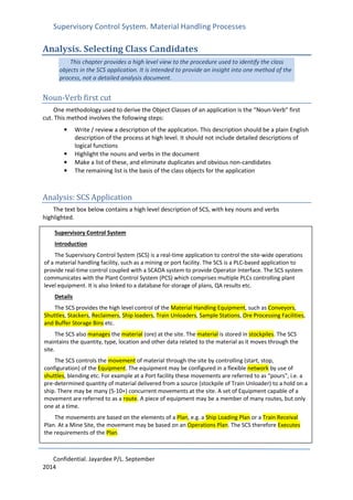 Supervisory Control System. Material Handling Processes
Confidential. Jayardee P/L. September
2014
Analysis. Selecting Class Candidates
This chapter provides a high level view to the procedure used to identify the class
objects in the SCS application. It is intended to provide an insight into one method of the
process, not a detailed analysis document.
Noun-Verb first cut
One methodology used to derive the Object Classes of an application is the “Noun-Verb” first
cut. This method involves the following steps:
• Write / review a description of the application. This description should be a plain English
description of the process at high level. It should not include detailed descriptions of
logical functions
• Highlight the nouns and verbs in the document
• Make a list of these, and eliminate duplicates and obvious non-candidates
• The remaining list is the basis of the class objects for the application
Analysis: SCS Application
The text box below contains a high level description of SCS, with key nouns and verbs
highlighted.
Supervisory Control System
Introduction
The Supervisory Control System (SCS) is a real-time application to control the site-wide operations
of a material handling facility, such as a mining or port facility. The SCS is a PLC-based application to
provide real-time control coupled with a SCADA system to provide Operator Interface. The SCS system
communicates with the Plant Control System (PCS) which comprises multiple PLCs controlling plant
level equipment. It is also linked to a database for storage of plans, QA results etc.
Details
The SCS provides the high level control of the Material Handling Equipment, such as Conveyors,
Shuttles, Stackers, Reclaimers, Ship loaders, Train Unloaders, Sample Stations, Ore Processing Facilities,
and Buffer Storage Bins etc.
The SCS also manages the material (ore) at the site. The material is stored in stockpiles. The SCS
maintains the quantity, type, location and other data related to the material as it moves through the
site.
The SCS controls the movement of material through the site by controlling (start, stop,
configuration) of the Equipment. The equipment may be configured in a flexible network by use of
shuttles, blending etc. For example at a Port facility these movements are referred to as “pours”, i.e. a
pre-determined quantity of material delivered from a source (stockpile of Train Unloader) to a hold on a
ship. There may be many (5-10+) concurrent movements at the site. A set of Equipment capable of a
movement are referred to as a route. A piece of equipment may be a member of many routes, but only
one at a time.
The movements are based on the elements of a Plan, e.g. a Ship Loading Plan or a Train Receival
Plan. At a Mine Site, the movement may be based on an Operations Plan. The SCS therefore Executes
the requirements of the Plan.
 