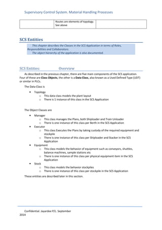 Supervisory Control System. Material Handling Processes
Confidential. Jayardee P/L. September
2014
Routes are elements of topology.
See above
SCS Entities
This chapter describes the Classes in the SCS Application in terms of Roles,
Responsibilities and Collaborators.
The object hierarchy of the application is also documented.
SCS Entities: Overview
As described in the previous chapter, there are five main components of the SCS application.
Four of these are Class Objects, the other is a Data Class, also known as a Used Defined Type (UDT)
or similar in PLCs.
The Data Class is
• Topology
o This data class models the plant layout
o There is 1 instance of this class in the SCS Application
The Object Classes are
• Manager
o This class manages the Plans, both Shiploader and Train Unloader
o There is one instance of this class per Berth in the SCS Application
• Executor
o This class Executes the Plans by taking custody of the required equipment and
stockpile
o There is one instance of this class per Shiploader and Stacker in the SCS
Application
• Equipment
o This class models the behavior of equipment such as conveyors, shuttles,
balance machines, sample stations etc
o There is one instance of this class per physical equipment item in the SCS
Application
• Stock
o This class models the behavior stockpiles
o There is one instance of this class per stockpile in the SCS Application
These entities are described later in this section.
 