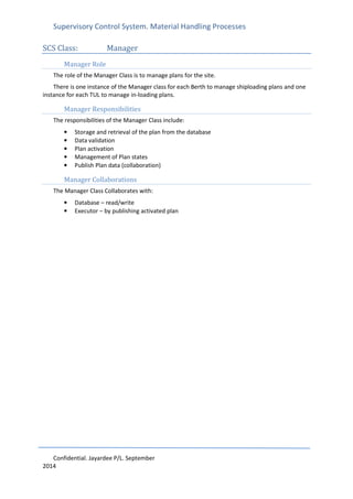 Supervisory Control System. Material Handling Processes
Confidential. Jayardee P/L. September
2014
SCS Class: Manager
Manager Role
The role of the Manager Class is to manage plans for the site.
There is one instance of the Manager class for each Berth to manage shiploading plans and one
instance for each TUL to manage in-loading plans.
Manager Responsibilities
The responsibilities of the Manager Class include:
• Storage and retrieval of the plan from the database
• Data validation
• Plan activation
• Management of Plan states
• Publish Plan data (collaboration)
Manager Collaborations
The Manager Class Collaborates with:
• Database – read/write
• Executor – by publishing activated plan
 