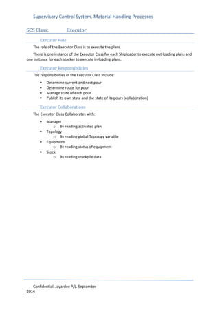Supervisory Control System. Material Handling Processes
Confidential. Jayardee P/L. September
2014
SCS Class: Executor
Executor Role
The role of the Executor Class is to execute the plans.
There is one instance of the Executor Class for each Shiploader to execute out-loading plans and
one instance for each stacker to execute in-loading plans.
Executor Responsibilities
The responsibilities of the Executor Class include:
• Determine current and next pour
• Determine route for pour
• Manage state of each pour
• Publish its own state and the state of its pours (collaboration)
Executor Collaborations
The Executor Class Collaborates with:
• Manager
o By reading activated plan
• Topology
o By reading global Topology variable
• Equipment
o By reading status of equipment
• Stock
o By reading stockpile data
 