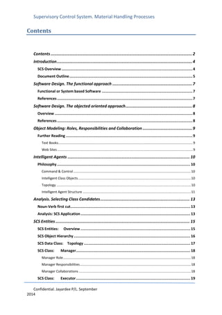 Supervisory Control System. Material Handling Processes
Confidential. Jayardee P/L. September
2014
Contents
Contents .....................................................................................................................2
Introduction................................................................................................................4
SCS Overview .....................................................................................................................4
Document Outline..............................................................................................................5
Software Design. The functional approach ..................................................................7
Functional or System based Software .................................................................................7
References.........................................................................................................................7
Software Design. The objected oriented approach.......................................................8
Overview ...........................................................................................................................8
References.........................................................................................................................8
Object Modeling: Roles, Responsibilities and Collaboration .........................................9
Further Reading .................................................................................................................9
Text Books...............................................................................................................................................9
Web Sites................................................................................................................................................9
Intelligent Agents ..................................................................................................... 10
Philosophy ....................................................................................................................... 10
Command & Control.............................................................................................................................10
Intelligent Class Objects........................................................................................................................10
Topology ...............................................................................................................................................10
Intelligent Agent Structure ...................................................................................................................11
Analysis. Selecting Class Candidates.......................................................................... 13
Noun-Verb first cut........................................................................................................... 13
Analysis: SCS Application.................................................................................................. 13
SCS Entities ............................................................................................................... 15
SCS Entities: Overview .................................................................................................. 15
SCS Object Hierarchy ........................................................................................................ 16
SCS Data Class: Topology ............................................................................................... 17
SCS Class: Manager...................................................................................................... 18
Manager Role........................................................................................................................................18
Manager Responsibilities......................................................................................................................18
Manager Collaborations .......................................................................................................................18
SCS Class: Executor...................................................................................................... 19
 