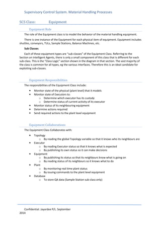 Supervisory Control System. Material Handling Processes
Confidential. Jayardee P/L. September
2014
SCS Class: Equipment
Equipment Role
The role of the Equipment class is to model the behavior of the material handling equipment.
There is one instance of the Equipment for each physical item of equipment. Equipment includes
shuttles, conveyors, TULs, Sample Stations, Balance Machines, etc.
Sub Classes
Each of these equipment types are “sub-classes” of the Equipment Class. Referring to the
Section on Intelligent Agents, there is only a small component of this class that is different for each
sub-class. This is the “Class Logic” section shown in the diagram in that section. The vast majority of
the class is common for all types, eg the various interfaces. Therefore this is an ideal candidate for
exploiting sub-classes.
Equipment Responsibilities
The responsibilities of the Equipment Class include:
• Monitor state of the physical (plant level) that it models
• Monitor state of Executors to:
o Determine which executor has its custody
o Determine status of current activity of its executor
• Monitor status of its neighbouring equipment
• Determine actions required
• Send required actions to the plant level equipment
Equipment Collaborations
The Equipment Class Collaborates with:
• Topology
o By reading the global Topology variable so that it knows who its neighbours are
• Executor
o By reading Executor status so that it knows what is expected
o By publishing its own status so it can make decisions
• Equipment
o By publishing its status so that its neighbours know what is going on
o By reading status of its neighbours so it knows what to do
• Plant
o By monitoring real time plant status
o By issuing commands to the plant level equipment
• Database
o To store QA data (Sample Station sub-class only)
 