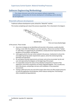 Supervisory Control System. Material Handling Processes
Confidential. Jayardee P/L. September
2014
Software Engineering Methodology
This chapter discusses some of the more popular software engineering
methodologies, and describes the Iterative development methodology used to develop
the SCS Application.
Waterfall software development
Traditional software development cycles utilized the “Waterfall” method.
This involves completing each step of the process sequentially. This is illustrated in the diagram.
There are many disadvantages
of this process. These include:
• Any errors in design are not identified until very late in the process, usually only after
testing, or even after the software is put into operation. These errors are then “locked
in” with little or no opportunity for remediation, except piecemeal improvements at the
periphery of the problem, and bug fixes
• Little opportunity for the user to be involved in the process. Involvement is only at the
very beginning during system requirements capture, and at the end during testing
(perhaps) and operations
• An assumption that ball requirements are known and can be annunciated by the end
user and captured by the designers at the beginning of the project
• It is impossible to know the status of any individual component or function of the
application until all the components are finally integrated together. This is usually very
late in the process, and perhaps not even until installation in the production
environment
• Testing is deferred to the very end of the project when there are often project pressures
to move the application into production, which reduces testing time. Final testing is
often completed during production.
Waterfall model
 