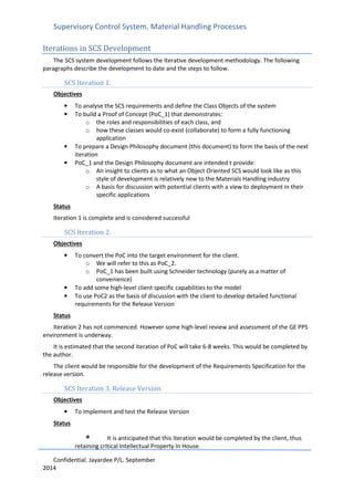 Supervisory Control System. Material Handling Processes
Confidential. Jayardee P/L. September
2014
Iterations in SCS Development
The SCS system development follows the Iterative development methodology. The following
paragraphs describe the development to date and the steps to follow.
SCS Iteration 1.
Objectives
• To analyse the SCS requirements and define the Class Objects of the system
• To build a Proof of Concept (PoC_1) that demonstrates:
o the roles and responsibilities of each class, and
o how these classes would co-exist (collaborate) to form a fully functioning
application
• To prepare a Design Philosophy document (this document) to form the basis of the next
iteration
• PoC_1 and the Design Philosophy document are intended t provide:
o An insight to clients as to what an Object Oriented SCS would look like as this
style of development is relatively new to the Materials Handling industry
o A basis for discussion with potential clients with a view to deployment in their
specific applications
Status
Iteration 1 is complete and is considered successful
SCS Iteration 2.
Objectives
• To convert the PoC into the target environment for the client.
o We will refer to this as PoC_2.
o PoC_1 has been built using Schneider technology (purely as a matter of
convenience)
• To add some high-level client specific capabilities to the model
• To use PoC2 as the basis of discussion with the client to develop detailed functional
requirements for the Release Version
Status
Iteration 2 has not commenced. However some high-level review and assessment of the GE PPS
environment is underway.
It is estimated that the second iteration of PoC will take 6-8 weeks. This would be completed by
the author.
The client would be responsible for the development of the Requirements Specification for the
release version.
SCS Iteration 3. Release Version
Objectives
• To implement and test the Release Version
Status
• It is anticipated that this Iteration would be completed by the client, thus
retaining critical Intellectual Property In House.
 