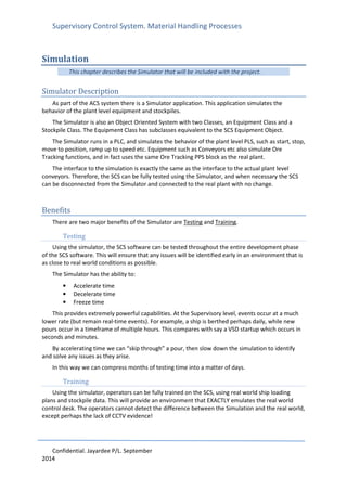 Supervisory Control System. Material Handling Processes
Confidential. Jayardee P/L. September
2014
Simulation
This chapter describes the Simulator that will be included with the project.
Simulator Description
As part of the ACS system there is a Simulator application. This application simulates the
behavior of the plant level equipment and stockpiles.
The Simulator is also an Object Oriented System with two Classes, an Equipment Class and a
Stockpile Class. The Equipment Class has subclasses equivalent to the SCS Equipment Object.
The Simulator runs in a PLC, and simulates the behavior of the plant level PLS, such as start, stop,
move to position, ramp up to speed etc. Equipment such as Conveyors etc also simulate Ore
Tracking functions, and in fact uses the same Ore Tracking PPS block as the real plant.
The interface to the simulation is exactly the same as the interface to the actual plant level
conveyors. Therefore, the SCS can be fully tested using the Simulator, and when necessary the SCS
can be disconnected from the Simulator and connected to the real plant with no change.
Benefits
There are two major benefits of the Simulator are Testing and Training.
Testing
Using the simulator, the SCS software can be tested throughout the entire development phase
of the SCS software. This will ensure that any issues will be identified early in an environment that is
as close to real world conditions as possible.
The Simulator has the ability to:
• Accelerate time
• Decelerate time
• Freeze time
This provides extremely powerful capabilities. At the Supervisory level, events occur at a much
lower rate (but remain real-time events). For example, a ship is berthed perhaps daily, while new
pours occur in a timeframe of multiple hours. This compares with say a VSD startup which occurs in
seconds and minutes.
By accelerating time we can “skip through” a pour, then slow down the simulation to identify
and solve any issues as they arise.
In this way we can compress months of testing time into a matter of days.
Training
Using the simulator, operators can be fully trained on the SCS, using real world ship loading
plans and stockpile data. This will provide an environment that EXACTLY emulates the real world
control desk. The operators cannot detect the difference between the Simulation and the real world,
except perhaps the lack of CCTV evidence!
 