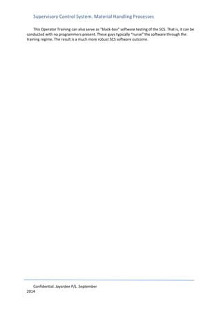 Supervisory Control System. Material Handling Processes
Confidential. Jayardee P/L. September
2014
This Operator Training can also serve as “black-box” software testing of the SCS. That is, it can be
conducted with no programmers present. These guys typically “nurse” the software through the
training regime. The result is a much more robust SCS software outcome.
 