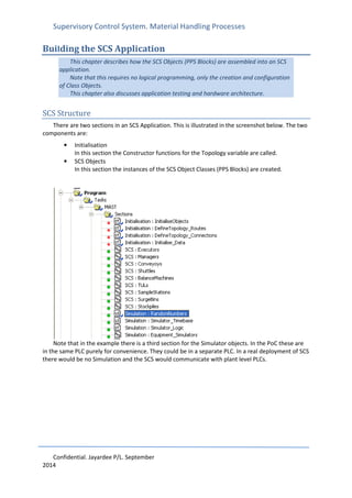 Supervisory Control System. Material Handling Processes
Confidential. Jayardee P/L. September
2014
Building the SCS Application
This chapter describes how the SCS Objects (PPS Blocks) are assembled into an SCS
application.
Note that this requires no logical programming, only the creation and configuration
of Class Objects.
This chapter also discusses application testing and hardware architecture.
SCS Structure
There are two sections in an SCS Application. This is illustrated in the screenshot below. The two
components are:
• Initialisation
In this section the Constructor functions for the Topology variable are called.
• SCS Objects
In this section the instances of the SCS Object Classes (PPS Blocks) are created.
Note that in the example there is a third section for the Simulator objects. In the PoC these are
in the same PLC purely for convenience. They could be in a separate PLC. In a real deployment of SCS
there would be no Simulation and the SCS would communicate with plant level PLCs.
 