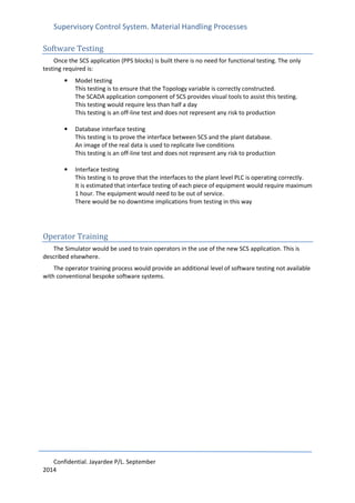 Supervisory Control System. Material Handling Processes
Confidential. Jayardee P/L. September
2014
Software Testing
Once the SCS application (PPS blocks) is built there is no need for functional testing. The only
testing required is:
• Model testing
This testing is to ensure that the Topology variable is correctly constructed.
The SCADA application component of SCS provides visual tools to assist this testing.
This testing would require less than half a day
This testing is an off-line test and does not represent any risk to production
• Database interface testing
This testing is to prove the interface between SCS and the plant database.
An image of the real data is used to replicate live conditions
This testing is an off-line test and does not represent any risk to production
• Interface testing
This testing is to prove that the interfaces to the plant level PLC is operating correctly.
It is estimated that interface testing of each piece of equipment would require maximum
1 hour. The equipment would need to be out of service.
There would be no downtime implications from testing in this way
Operator Training
The Simulator would be used to train operators in the use of the new SCS application. This is
described elsewhere.
The operator training process would provide an additional level of software testing not available
with conventional bespoke software systems.
 