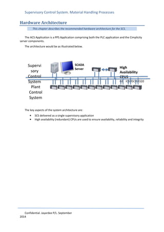Supervisory Control System. Material Handling Processes
Confidential. Jayardee P/L. September
2014
Hardware Architecture
This chapter describes the recommended hardware architecture for the SCS.
The ACS Application is a PPS Application comprising both the PLC application and the Cimplicity
server components.
The architecture would be as illustrated below.
The key aspects of the system architecture are:
• SCS delivered as a single supervisory application
• High availability (redundant) CPUs are used to ensure availability, reliability and integrity
High
Availability
CPUS
GE IC695CRU320
HA CPU
Plant
Control
System
Supervi
sory
Control
System
SCADA
Server
 