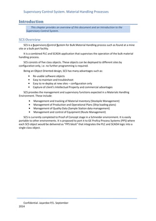 Supervisory Control System. Material Handling Processes
Confidential. Jayardee P/L. September
2014
Introduction
This chapter provides an overview of this document and an Introduction to the
Supervisory Control System.
SCS Overview
SCS is a Supervisory Control System for Bulk Material Handling process such as found at a mine
site or a bulk port facility.
It is a combined PLC and SCADA application that supervises the operation of the bulk material
handling process.
SCS consists of five class objects. These objects can be deployed to different sites by
configuration only, i.e. no further programming is required.
Being an Object Oriented design, SCS has many advantages such as:
• Re-usable software objects
• Easy to maintain and troubleshoot
• Easy to re-deploy at new sites – configuration only
• Capture of client’s Intellectual Property and commercial advantages
SCS provides the management and supervisory functions expected in a Materials Handling
Environment. These include:
• Management and tracking of Material Inventory (Stockpile Management)
• Management of Production and Operational Plans (Ship loading plans)
• Management of Quality Data (Sample Station data management)
• Management and control of Equipment (Route Management)
SCS is currently completed to Proof of Concept stage in a Schneider environment. It is easily
portable to other environments. It is proposed to port it to GE Proficy Process Systems (PPS) where
each SCS object would be delivered as “PPS block” that integrates the PLC and SCADA logic into a
single class object.
 